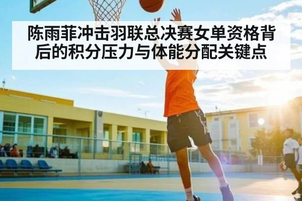 陈雨菲冲击羽联总决赛女单资格背后的积分压力与体能分配关键点